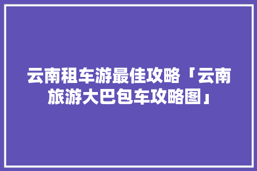 云南租车游最佳攻略「云南旅游大巴包车攻略图」 云南租车游最佳攻略「云南旅游大巴包车攻略图」 健康母婴