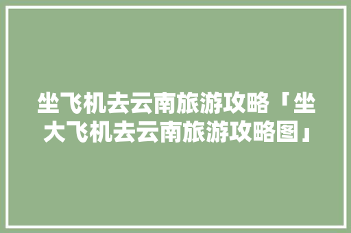 坐飞机去云南旅游攻略「坐大飞机去云南旅游攻略图」 坐飞机去云南旅游攻略「坐大飞机去云南旅游攻略图」 手机电脑