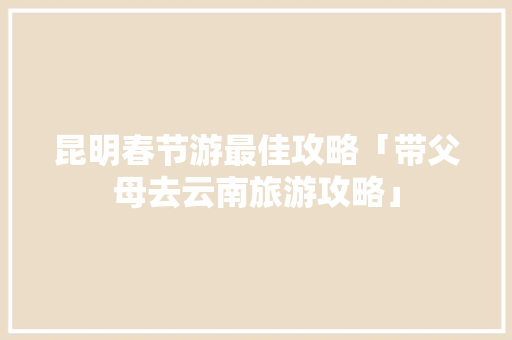 昆明春节游最佳攻略「带父母去云南旅游攻略」 昆明春节游最佳攻略「带父母去云南旅游攻略」 旅游攻略