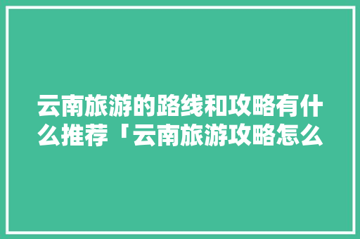 云南旅游的路线和攻略有什么推荐「云南旅游攻略怎么做模板图片」 云南旅游的路线和攻略有什么推荐「云南旅游攻略怎么做模板图片」 健康母婴