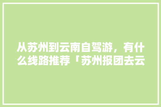 从苏州到云南自驾游，有什么线路推荐「苏州报团去云南旅游攻略图」 从苏州到云南自驾游，有什么线路推荐「苏州报团去云南旅游攻略图」 汽车常识