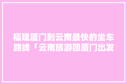 福建厦门到云南最快的坐车路线「云南旅游团厦门出发攻略图」 福建厦门到云南最快的坐车路线「云南旅游团厦门出发攻略图」 教育法律