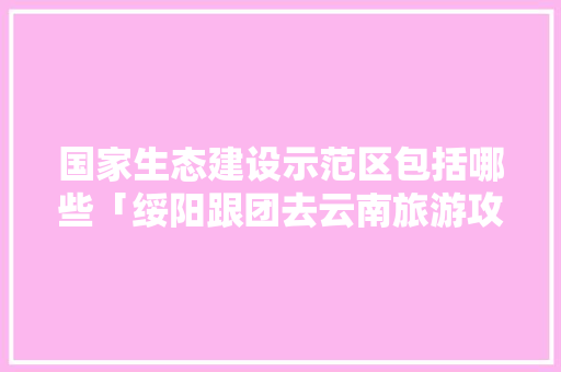 国家生态建设示范区包括哪些「绥阳跟团去云南旅游攻略路线」 国家生态建设示范区包括哪些「绥阳跟团去云南旅游攻略路线」 手机电脑