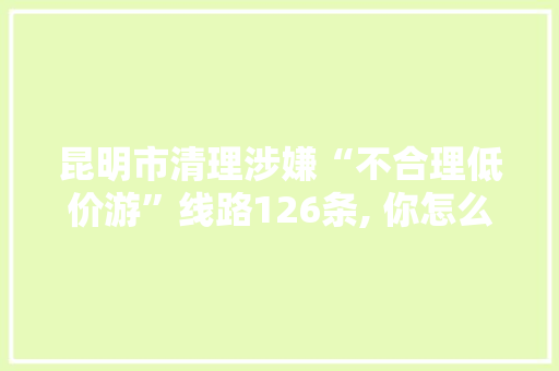 昆明市清理涉嫌“不合理低价游”线路126条, 你怎么看「去云南旅游低价游攻略图片」 昆明市清理涉嫌“不合理低价游”线路126条, 你怎么看「去云南旅游低价游攻略图片」 健康母婴