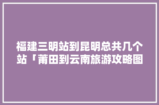 福建三明站到昆明总共几个站「莆田到云南旅游攻略图片大全」 福建三明站到昆明总共几个站「莆田到云南旅游攻略图片大全」 手机电脑