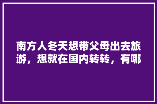 南方人冬天想带父母出去旅游，想就在国内转转，有哪些推荐呢「阿勒泰去云南旅游攻略路线」 南方人冬天想带父母出去旅游，想就在国内转转，有哪些推荐呢「阿勒泰去云南旅游攻略路线」 旅游攻略