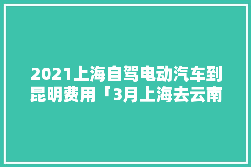 2021上海自驾电动汽车到昆明费用「3月上海去云南旅游攻略图」 2021上海自驾电动汽车到昆明费用「3月上海去云南旅游攻略图」 旅游攻略
