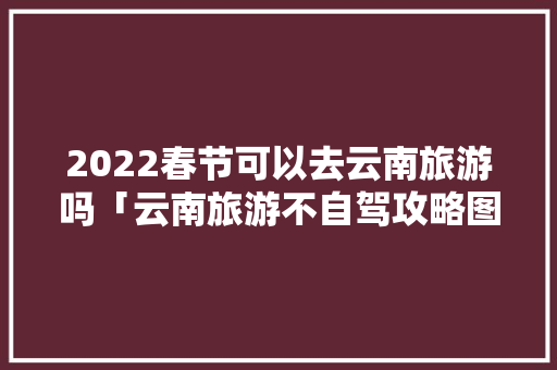 2022春节可以去云南旅游吗「云南旅游不自驾攻略图文大全」 2022春节可以去云南旅游吗「云南旅游不自驾攻略图文大全」 手机电脑