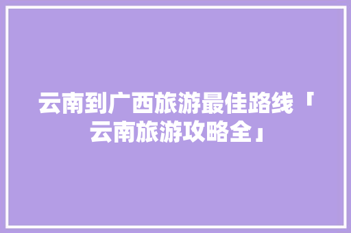 云南到广西旅游最佳路线「云南旅游攻略全」 云南到广西旅游最佳路线「云南旅游攻略全」 教育法律