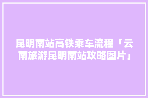 昆明南站高铁乘车流程「云南旅游昆明南站攻略图片」 昆明南站高铁乘车流程「云南旅游昆明南站攻略图片」 汽车常识