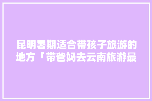 昆明暑期适合带孩子旅游的地方「带爸妈去云南旅游最佳路线」 昆明暑期适合带孩子旅游的地方「带爸妈去云南旅游最佳路线」 教育法律