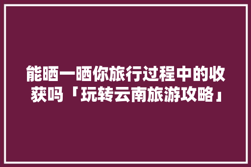 能晒一晒你旅行过程中的收获吗「玩转云南旅游攻略」 能晒一晒你旅行过程中的收获吗「玩转云南旅游攻略」 健康母婴