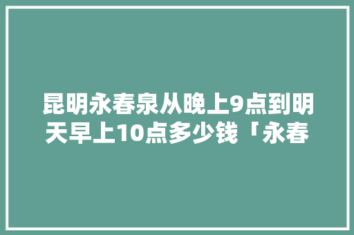 昆明永春泉从晚上9点到明天早上10点多少钱「永春泉游玩攻略」 昆明永春泉从晚上9点到明天早上10点多少钱「永春泉游玩攻略」 手机电脑