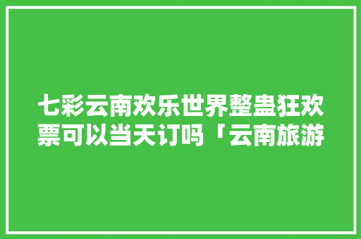 七彩云南欢乐世界整蛊狂欢票可以当天订吗「云南旅游攻略价格」 七彩云南欢乐世界整蛊狂欢票可以当天订吗「云南旅游攻略价格」 手机电脑