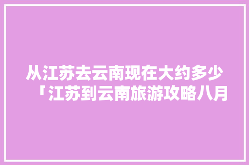 从江苏去云南现在大约多少「江苏到云南旅游攻略八月份」 从江苏去云南现在大约多少「江苏到云南旅游攻略八月份」 教育法律