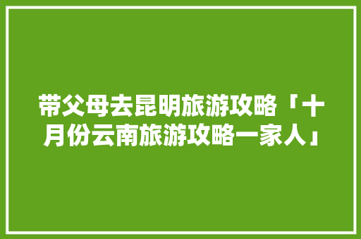 带父母去昆明旅游攻略「十月份云南旅游攻略一家人」 带父母去昆明旅游攻略「十月份云南旅游攻略一家人」 健康母婴
