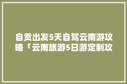 自贡出发5天自驾云南游攻略「云南旅游5日游定制攻略大全」 自贡出发5天自驾云南游攻略「云南旅游5日游定制攻略大全」 旅游攻略