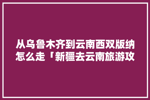 从乌鲁木齐到云南西双版纳怎么走「新疆去云南旅游攻略详细路线」 从乌鲁木齐到云南西双版纳怎么走「新疆去云南旅游攻略详细路线」 美食菜谱