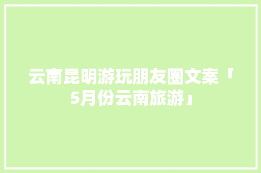 云南昆明游玩朋友圈文案「5月份云南旅游」 云南昆明游玩朋友圈文案「5月份云南旅游」 健康母婴