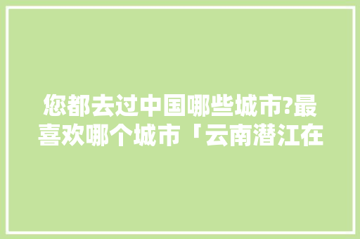 您都去过中国哪些城市?最喜欢哪个城市「云南潜江在哪个位置呢」 您都去过中国哪些城市?最喜欢哪个城市「云南潜江在哪个位置呢」 旅游攻略