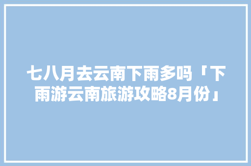 七八月去云南下雨多吗「下雨游云南旅游攻略8月份」 七八月去云南下雨多吗「下雨游云南旅游攻略8月份」 旅游攻略