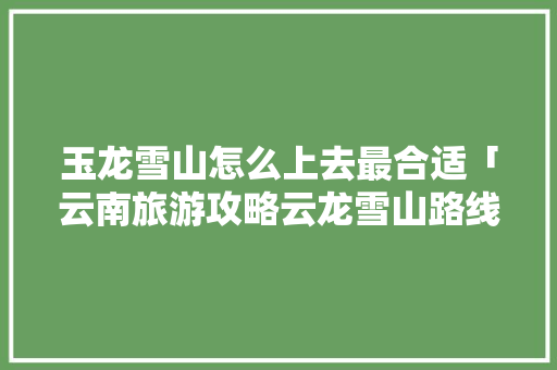 玉龙雪山怎么上去最合适「云南旅游攻略云龙雪山路线」 玉龙雪山怎么上去最合适「云南旅游攻略云龙雪山路线」 旅游攻略