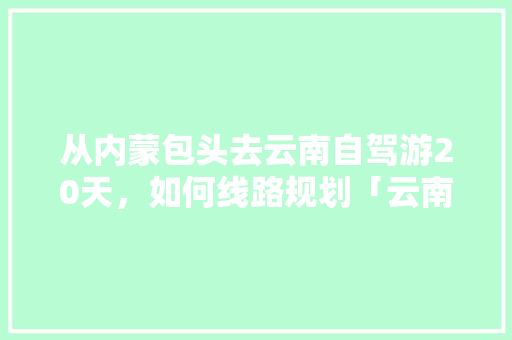 从内蒙包头去云南自驾游20天，如何线路规划「云南旅游短途攻略最新版下载」 从内蒙包头去云南自驾游20天，如何线路规划「云南旅游短途攻略最新版下载」 旅游攻略