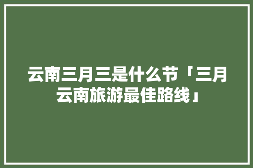 云南三月三是什么节「三月云南旅游最佳路线」 云南三月三是什么节「三月云南旅游最佳路线」 健康母婴