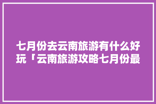 七月份去云南旅游有什么好玩「云南旅游攻略七月份最新消息」 七月份去云南旅游有什么好玩「云南旅游攻略七月份最新消息」 时尚穿搭