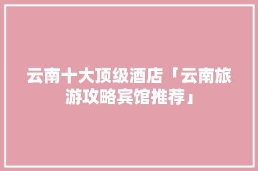云南十大顶级酒店「云南旅游攻略宾馆推荐」 云南十大顶级酒店「云南旅游攻略宾馆推荐」 手机电脑