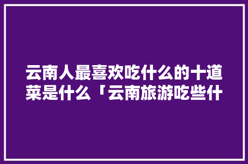 云南人最喜欢吃什么的十道菜是什么「云南旅游吃些什么东西」 云南人最喜欢吃什么的十道菜是什么「云南旅游吃些什么东西」 时尚穿搭