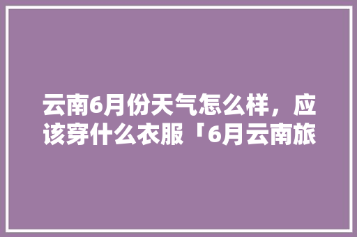 云南6月份天气怎么样，应该穿什么衣服「6月云南旅游穿衣攻略」 云南6月份天气怎么样，应该穿什么衣服「6月云南旅游穿衣攻略」 美食菜谱