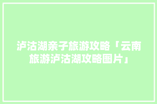 泸沽湖亲子旅游攻略「云南旅游泸沽湖攻略图片」 泸沽湖亲子旅游攻略「云南旅游泸沽湖攻略图片」 美食菜谱