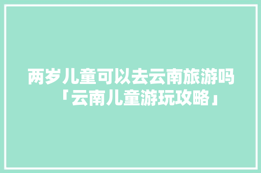 两岁儿童可以去云南旅游吗「云南儿童游玩攻略」 两岁儿童可以去云南旅游吗「云南儿童游玩攻略」 时尚穿搭
