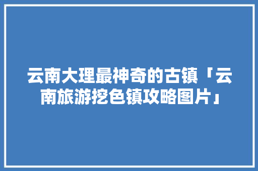 云南大理最神奇的古镇「云南旅游挖色镇攻略图片」 云南大理最神奇的古镇「云南旅游挖色镇攻略图片」 手机电脑