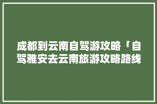 成都到云南自驾游攻略「自驾雅安去云南旅游攻略路线」 成都到云南自驾游攻略「自驾雅安去云南旅游攻略路线」 时尚穿搭