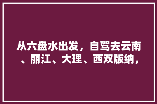 从六盘水出发，自驾去云南、丽江、大理、西双版纳，有什么合理的旅游路线吗「从泸沽湖到云南旅游攻略路线」 从六盘水出发，自驾去云南、丽江、大理、西双版纳，有什么合理的旅游路线吗「从泸沽湖到云南旅游攻略路线」 美食菜谱