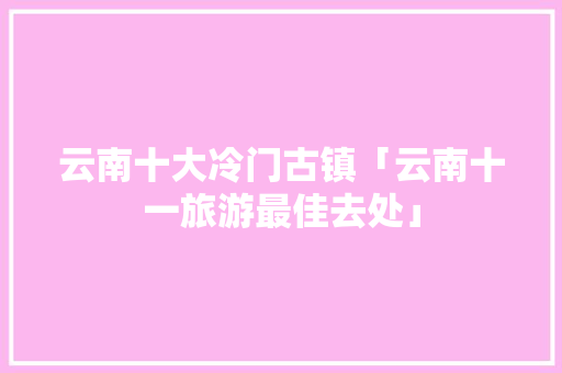 云南十大冷门古镇「云南十一旅游最佳去处」 云南十大冷门古镇「云南十一旅游最佳去处」 时尚穿搭