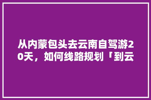 从内蒙包头去云南自驾游20天，如何线路规划「到云南旅游旅行攻略图片大全」 从内蒙包头去云南自驾游20天，如何线路规划「到云南旅游旅行攻略图片大全」 美食菜谱