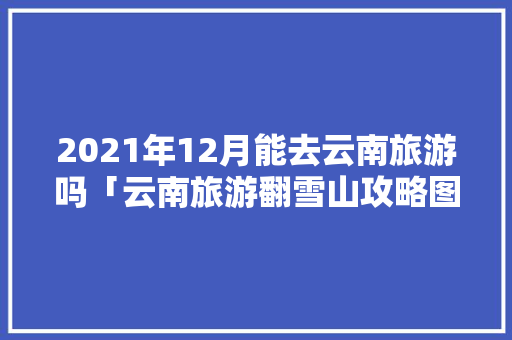 2021年12月能去云南旅游吗「云南旅游翻雪山攻略图文大全」 2021年12月能去云南旅游吗「云南旅游翻雪山攻略图文大全」 健康母婴