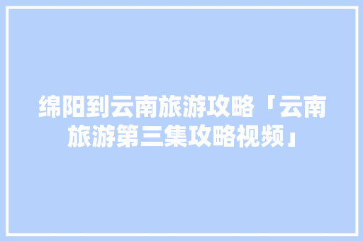 绵阳到云南旅游攻略「云南旅游第三集攻略视频」 绵阳到云南旅游攻略「云南旅游第三集攻略视频」 时尚穿搭