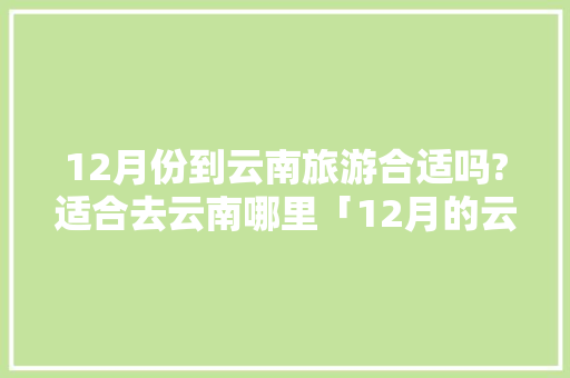 12月份到云南旅游合适吗?适合去云南哪里「12月的云南旅游攻略大全」 12月份到云南旅游合适吗?适合去云南哪里「12月的云南旅游攻略大全」 旅游攻略