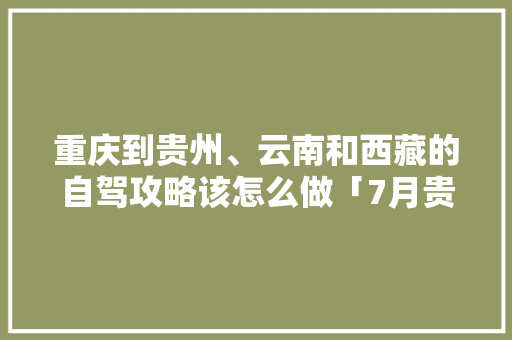 重庆到贵州、云南和西藏的自驾攻略该怎么做「7月贵州到云南旅游攻略路线」 重庆到贵州、云南和西藏的自驾攻略该怎么做「7月贵州到云南旅游攻略路线」 手机电脑