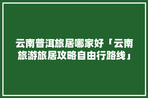 云南普洱旅居哪家好「云南旅游旅居攻略自由行路线」 云南普洱旅居哪家好「云南旅游旅居攻略自由行路线」 健康母婴