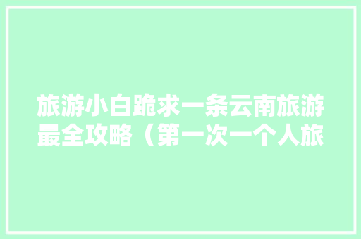 旅游小白跪求一条云南旅游最全攻略（第一次一个人旅游，性别女）时间消费什么的可以忽略舒服就行「云南旅游带图攻略图片」 旅游小白跪求一条云南旅游最全攻略（第一次一个人旅游，性别女）时间消费什么的可以忽略舒服就行「云南旅游带图攻略图片」 健康母婴