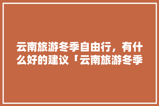 云南旅游冬季自由行，有什么好的建议「云南旅游冬季旅游攻略大全」 云南旅游冬季自由行，有什么好的建议「云南旅游冬季旅游攻略大全」 时尚穿搭