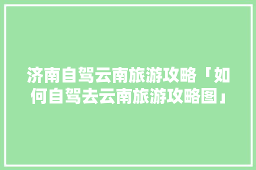 济南自驾云南旅游攻略「如何自驾去云南旅游攻略图」 济南自驾云南旅游攻略「如何自驾去云南旅游攻略图」 旅游攻略