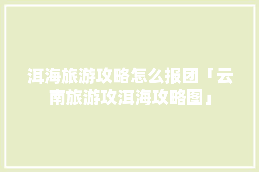 洱海旅游攻略怎么报团「云南旅游攻洱海攻略图」 洱海旅游攻略怎么报团「云南旅游攻洱海攻略图」 旅游攻略