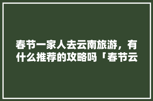 春节一家人去云南旅游，有什么推荐的攻略吗「春节云南旅游攻略及花费」 春节一家人去云南旅游，有什么推荐的攻略吗「春节云南旅游攻略及花费」 旅游攻略