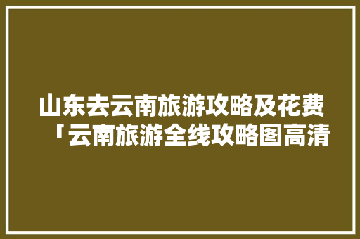 山东去云南旅游攻略及花费「云南旅游全线攻略图高清大图」 山东去云南旅游攻略及花费「云南旅游全线攻略图高清大图」 美食菜谱
